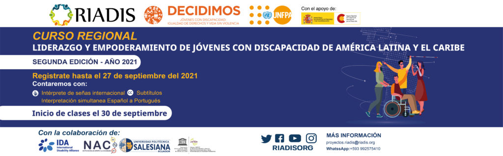 Logos de Riadis, Decidimos (Jóvenes con discapacidad: igualdad de derechos y vida sin violencia), UNFPA, con el apoyo de Ministerio de asuntos exteriores y de cooperación, agencia Española de Cooperación Internacional para el desarrollo.
Los banners tienen un color purpura y la ilustración de cuatro jóvenes con discapacidad, una persona con discapacidad visual, una persona con discapacidad física usuaria de silla de ruedas y una persona con una prótesis de brazo. 
Curso regional 
Liderazgo y empoderamiento de jóvenes con discapacidad de América Latina y el Caribe
SEGUNDA EDICIÓN - AÑO 2021
Regístrate hasta el 27 de septiembre del 2021
Inicio de clases el 30 de septiembre
Interpretación simultanea español a portugués
Contaremos con:
Subtítulos, Intérprete de señas internacional
Con la colaboración de:
La Alianza Internacional de Discapacidades – IDA, Centro Nacional de Soporte a la Accesibilidad – NAC, Universidad Politécnica Salesiana – UPS, Cátedra Unesco