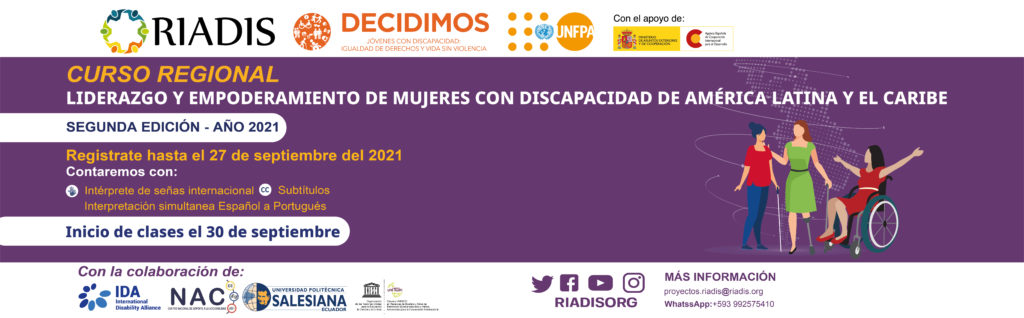 Logos de Riadis, Decidimos (Jóvenes con discapacidad: igualdad de derechos y vida sin violencia), UNFPA, con el apoyo de Ministerio de asuntos exteriores y de cooperación, agencia Española de Cooperación Internacional para el desarrollo.
Los banners tienen un color purpura y la ilustración de tres mujeres con discapacidad, una persona con discapacidad visual, una persona con discapacidad física usuaria de silla de ruedas y una persona con una prótesis de pierna. 
Curso regional 
Liderazgo y empoderamiento de mujeres con discapacidad de América Latina y el Caribe
SEGUNDA EDICIÓN - AÑO 2021
Regístrate hasta el 27 de septiembre del 2021
Inicio de clases el 30 de septiembre
Interpretación simultanea español a portugués
Contaremos con:
Subtítulos, Intérprete de señas internacional
Con la colaboración de:
La Alianza Internacional de Discapacidades – IDA, Centro Nacional de Soporte a la Accesibilidad – NAC, Universidad Politécnica Salesiana – UPS, Cátedra Unesco