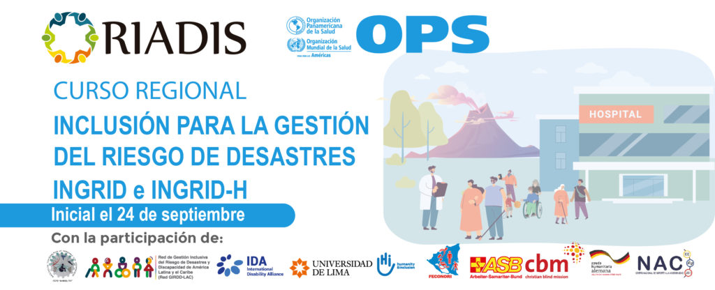 Logo de La Red Latinoamericana de Organizaciones no Gubernamentales de Personas con Discapacidad y sus Familias – RIADIS y la Organización Panamericana de la Salud - OPS/OMS, la Asociación Guatemalteca de Personas con Discapacidad - AGPD, RED GIRDD-LAC, la Alianza Internacional de Discapacidad – IDA, Universidad de Lima, Humanity & Inclusion, FECONORI, Arbeiter Samariter Bund – ASB, Christian Blind Mission – CBM, Ayuda Humanitaria Alemana, y el Centro Nacional de Soporte a la Accesibilidad – NAC, 
Curso Inclusión para la Gestión del Riesgo de Desastres INGRID e INGRID-H, en la imagen en el fondo un volcán en erupción y un hospital, en el frente varias personas con discapacidad y un medico