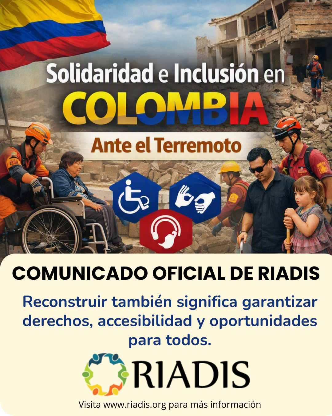 Imagen informativa de RIADIS sobre la solidaridad e inclusión en Colombia ante un terremoto. En la parte superior aparece la bandera de Colombia y un escenario de desastre con edificios destruidos y equipos de rescate. Se observa a una persona con discapacidad física en silla de ruedas, personal de rescate y una niña. También aparecen símbolos de accesibilidad para discapacidad física, lengua de señas y comunicación auditiva. El texto principal dice: “Solidaridad e Inclusión en COLOMBIA. Ante el Terremoto”. En la parte inferior se lee: “COMUNICADO OFICIAL DE RIADIS. Reconstruir también significa garantizar derechos, accesibilidad y oportunidades para todos”. Se incluye el logotipo de RIADIS y el texto: “Visita www.riadis.org para más información”.